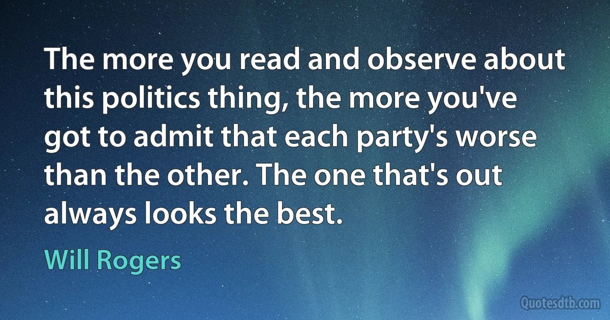 The more you read and observe about this politics thing, the more you've got to admit that each party's worse than the other. The one that's out always looks the best. (Will Rogers)