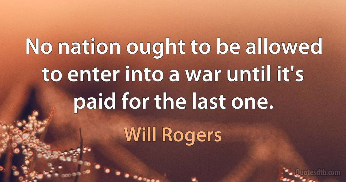 No nation ought to be allowed to enter into a war until it's paid for the last one. (Will Rogers)