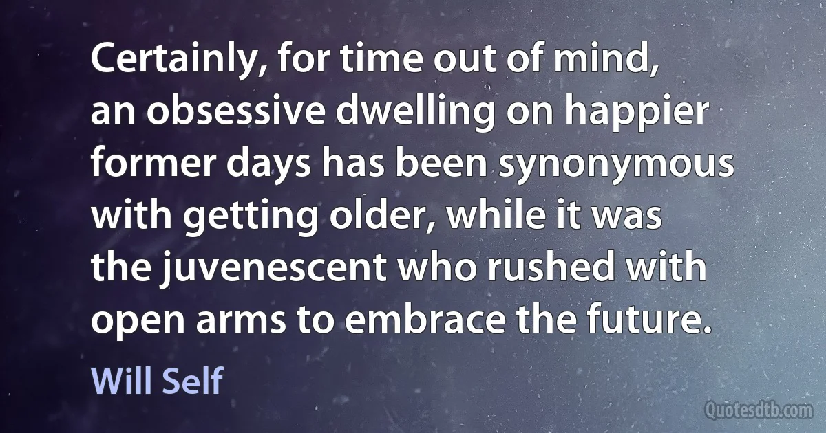 Certainly, for time out of mind, an obsessive dwelling on happier former days has been synonymous with getting older, while it was the juvenescent who rushed with open arms to embrace the future. (Will Self)