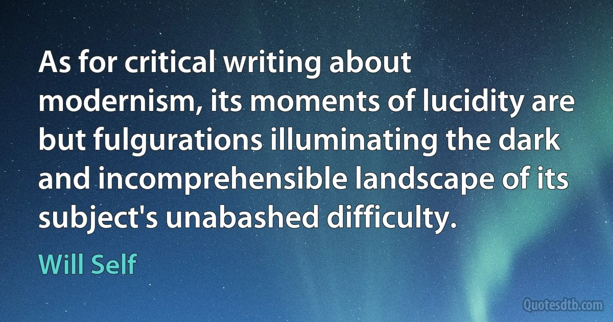 As for critical writing about modernism, its moments of lucidity are but fulgurations illuminating the dark and incomprehensible landscape of its subject's unabashed difficulty. (Will Self)