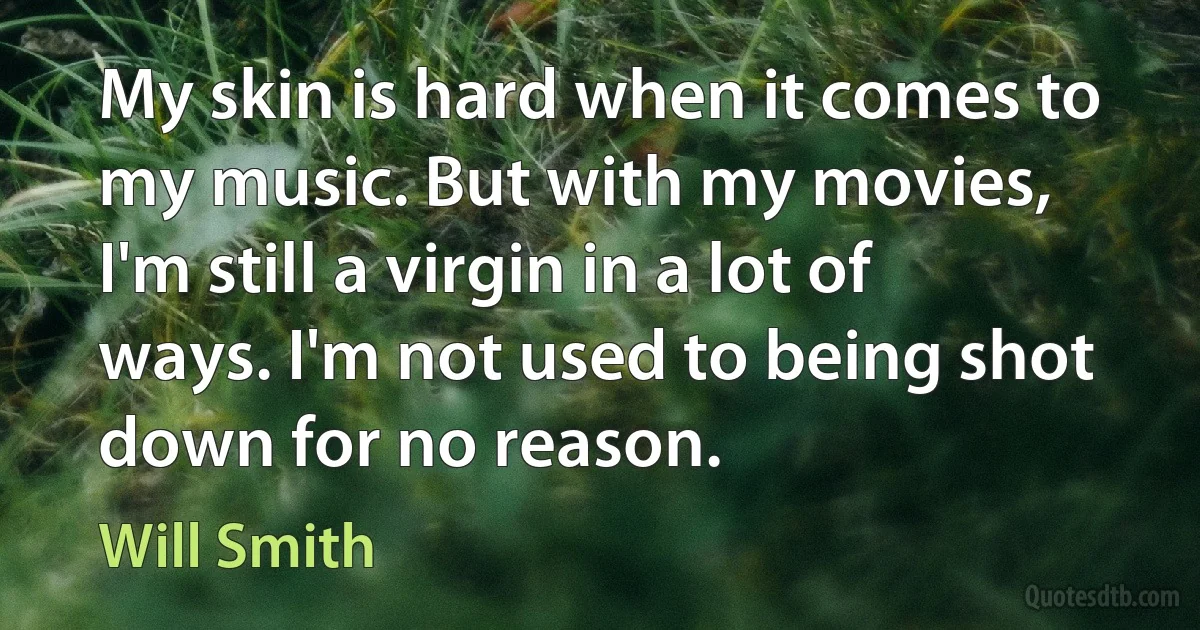 My skin is hard when it comes to my music. But with my movies, I'm still a virgin in a lot of ways. I'm not used to being shot down for no reason. (Will Smith)