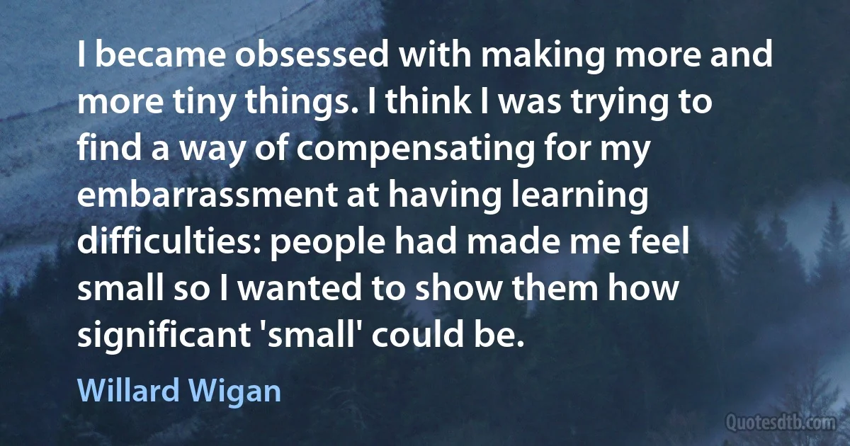 I became obsessed with making more and more tiny things. I think I was trying to find a way of compensating for my embarrassment at having learning difficulties: people had made me feel small so I wanted to show them how significant 'small' could be. (Willard Wigan)