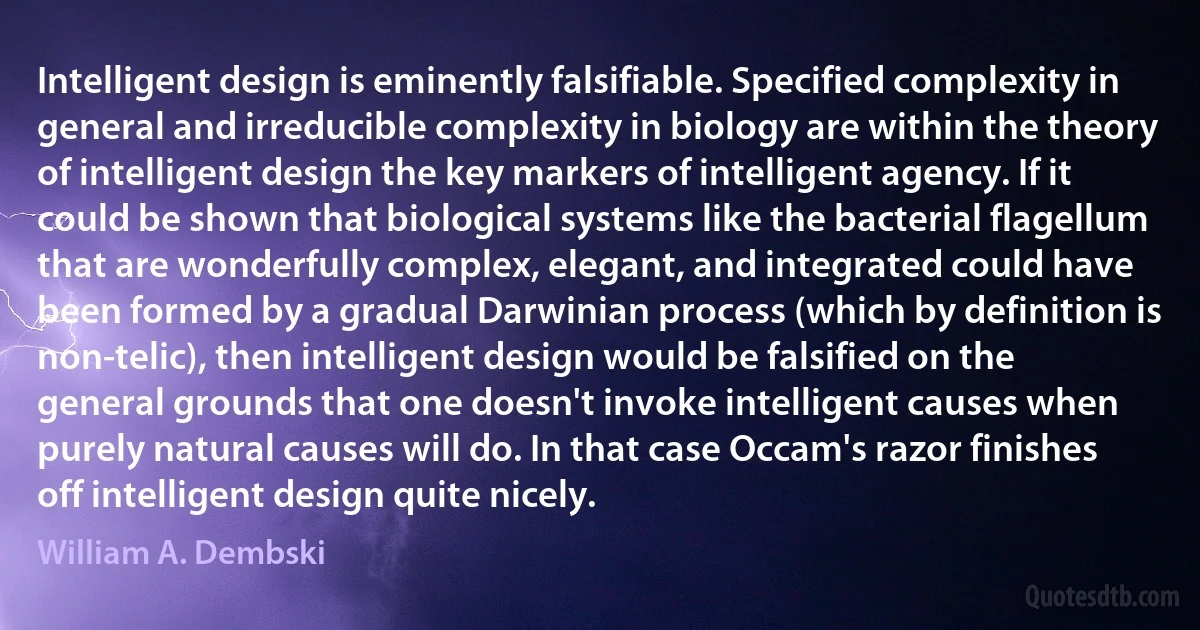 Intelligent design is eminently falsifiable. Specified complexity in general and irreducible complexity in biology are within the theory of intelligent design the key markers of intelligent agency. If it could be shown that biological systems like the bacterial flagellum that are wonderfully complex, elegant, and integrated could have been formed by a gradual Darwinian process (which by definition is non-telic), then intelligent design would be falsified on the general grounds that one doesn't invoke intelligent causes when purely natural causes will do. In that case Occam's razor finishes off intelligent design quite nicely. (William A. Dembski)