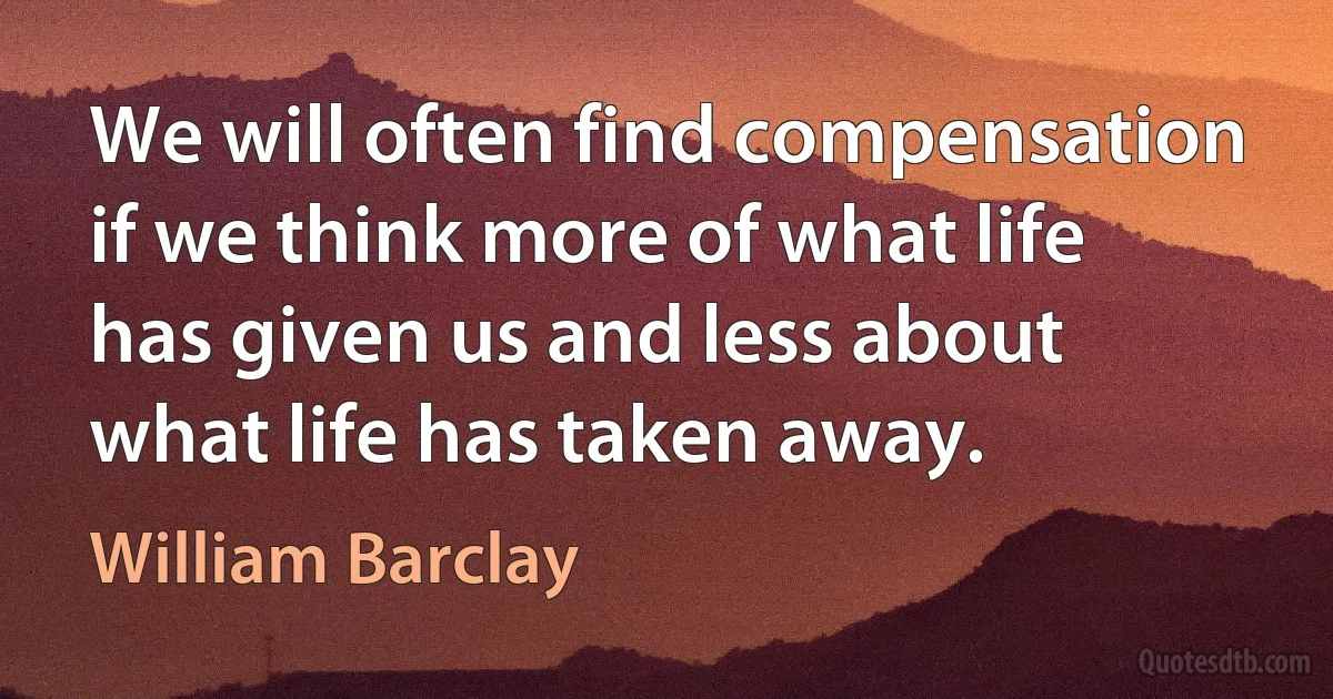 We will often find compensation if we think more of what life has given us and less about what life has taken away. (William Barclay)