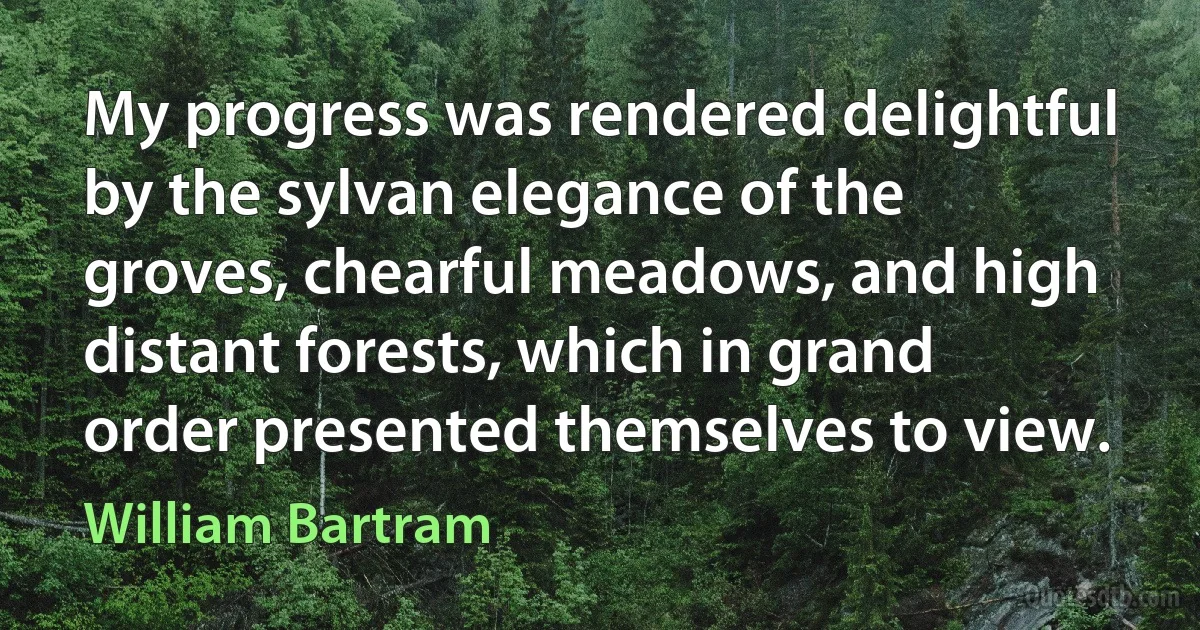 My progress was rendered delightful by the sylvan elegance of the groves, chearful meadows, and high distant forests, which in grand order presented themselves to view. (William Bartram)