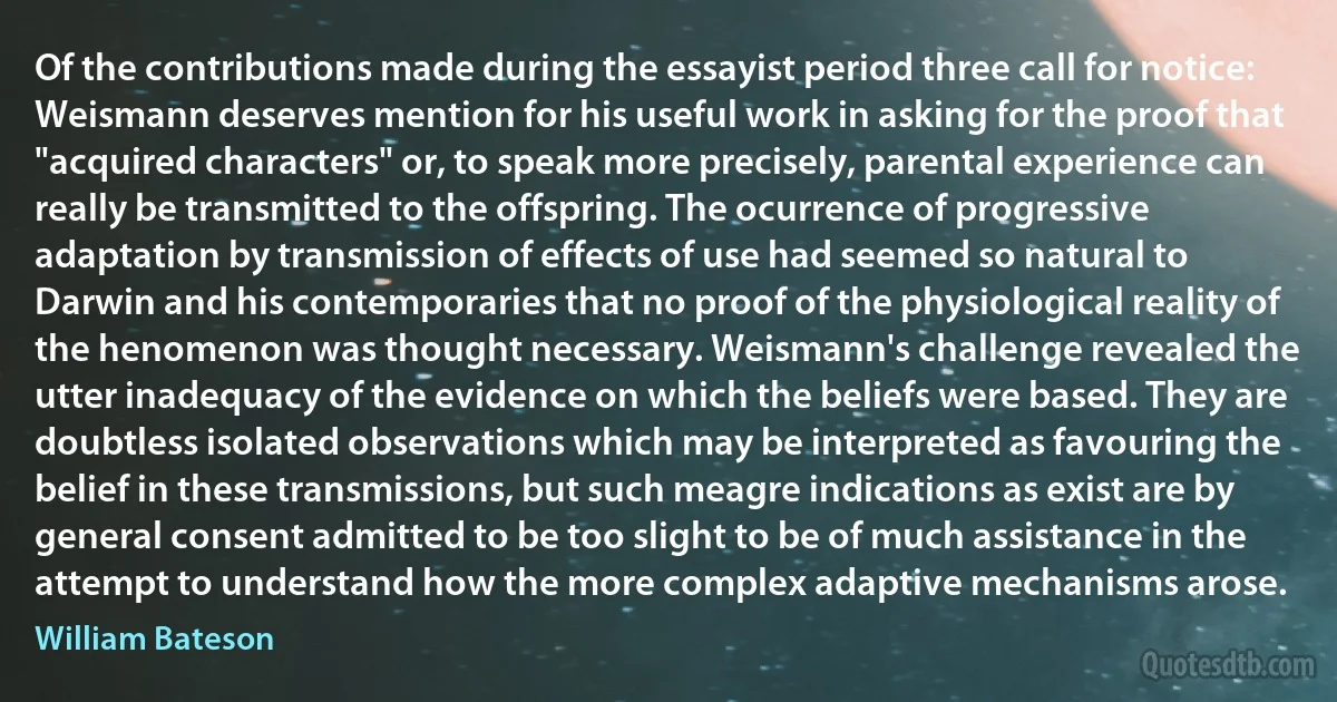 Of the contributions made during the essayist period three call for notice: Weismann deserves mention for his useful work in asking for the proof that "acquired characters" or, to speak more precisely, parental experience can really be transmitted to the offspring. The ocurrence of progressive adaptation by transmission of effects of use had seemed so natural to Darwin and his contemporaries that no proof of the physiological reality of the henomenon was thought necessary. Weismann's challenge revealed the utter inadequacy of the evidence on which the beliefs were based. They are doubtless isolated observations which may be interpreted as favouring the belief in these transmissions, but such meagre indications as exist are by general consent admitted to be too slight to be of much assistance in the attempt to understand how the more complex adaptive mechanisms arose. (William Bateson)