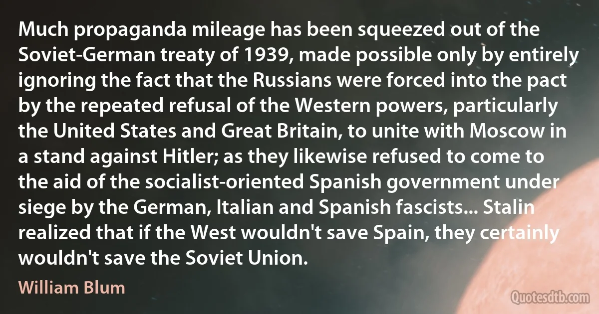 Much propaganda mileage has been squeezed out of the Soviet-German treaty of 1939, made possible only by entirely ignoring the fact that the Russians were forced into the pact by the repeated refusal of the Western powers, particularly the United States and Great Britain, to unite with Moscow in a stand against Hitler; as they likewise refused to come to the aid of the socialist-oriented Spanish government under siege by the German, Italian and Spanish fascists... Stalin realized that if the West wouldn't save Spain, they certainly wouldn't save the Soviet Union. (William Blum)