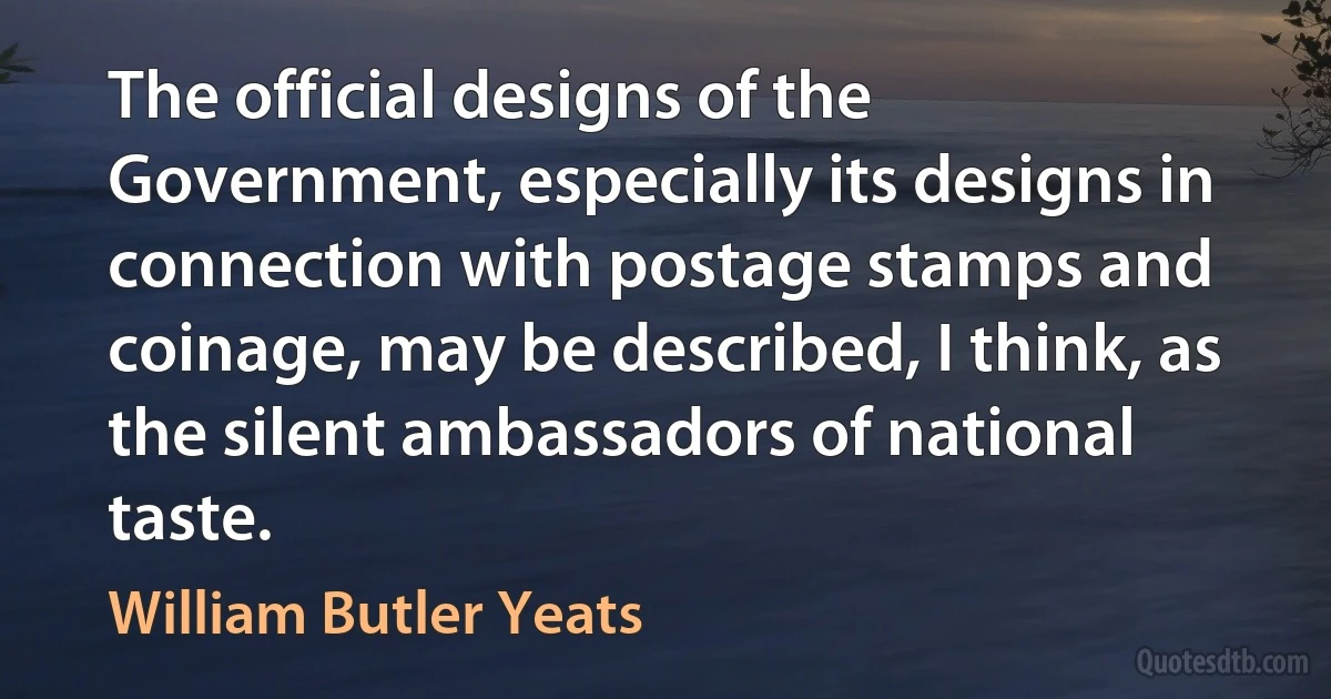 The official designs of the Government, especially its designs in connection with postage stamps and coinage, may be described, I think, as the silent ambassadors of national taste. (William Butler Yeats)