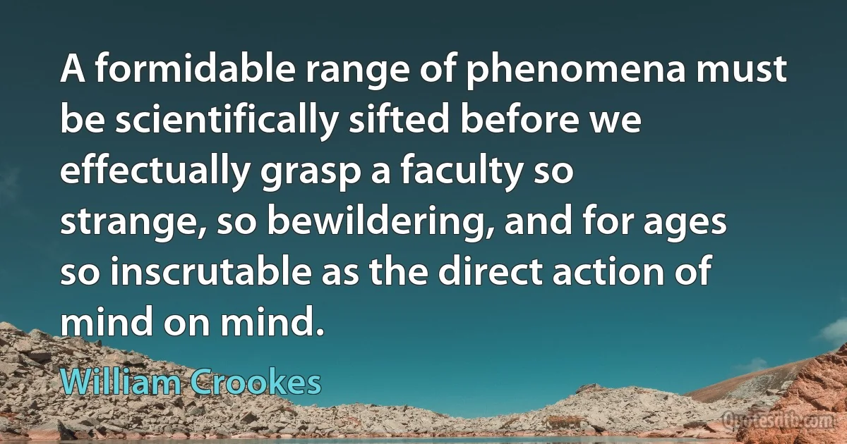 A formidable range of phenomena must be scientifically sifted before we effectually grasp a faculty so strange, so bewildering, and for ages so inscrutable as the direct action of mind on mind. (William Crookes)