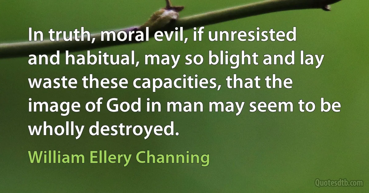 In truth, moral evil, if unresisted and habitual, may so blight and lay waste these capacities, that the image of God in man may seem to be wholly destroyed. (William Ellery Channing)