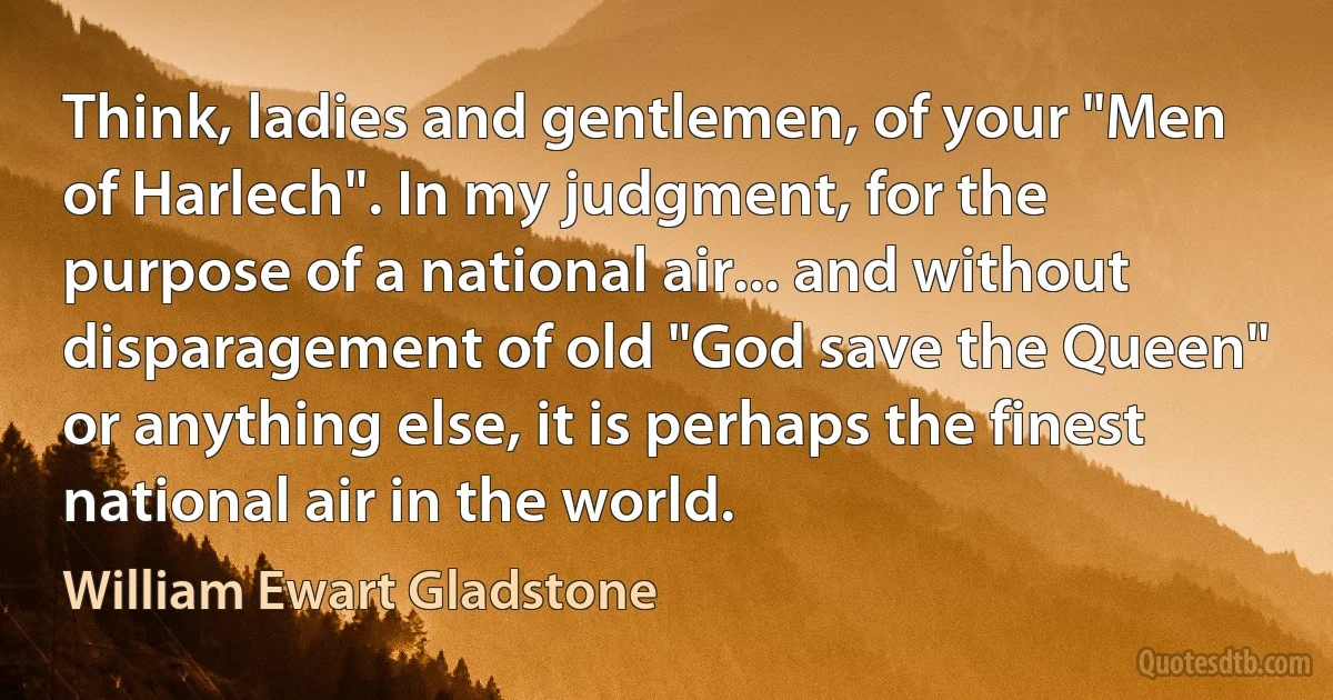 Think, ladies and gentlemen, of your "Men of Harlech". In my judgment, for the purpose of a national air... and without disparagement of old "God save the Queen" or anything else, it is perhaps the finest national air in the world. (William Ewart Gladstone)