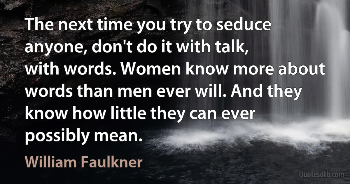 The next time you try to seduce anyone, don't do it with talk, with words. Women know more about words than men ever will. And they know how little they can ever possibly mean. (William Faulkner)