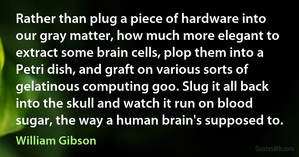 Rather than plug a piece of hardware into our gray matter, how much more elegant to extract some brain cells, plop them into a Petri dish, and graft on various sorts of gelatinous computing goo. Slug it all back into the skull and watch it run on blood sugar, the way a human brain's supposed to. (William Gibson)