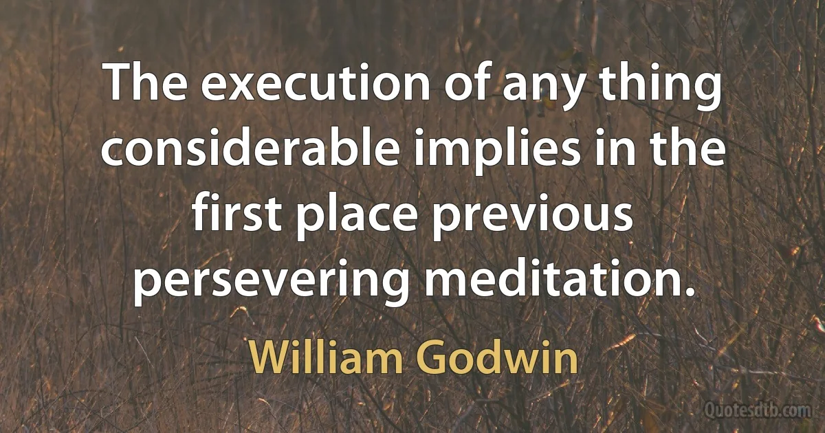 The execution of any thing considerable implies in the first place previous persevering meditation. (William Godwin)