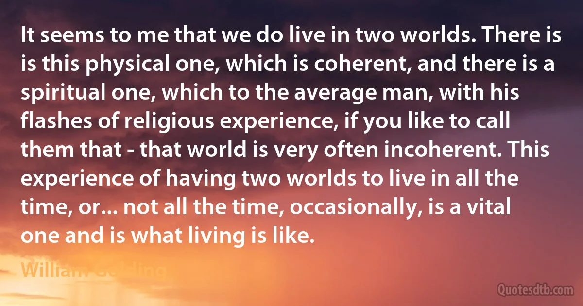 It seems to me that we do live in two worlds. There is is this physical one, which is coherent, and there is a spiritual one, which to the average man, with his flashes of religious experience, if you like to call them that - that world is very often incoherent. This experience of having two worlds to live in all the time, or... not all the time, occasionally, is a vital one and is what living is like. (William Golding)