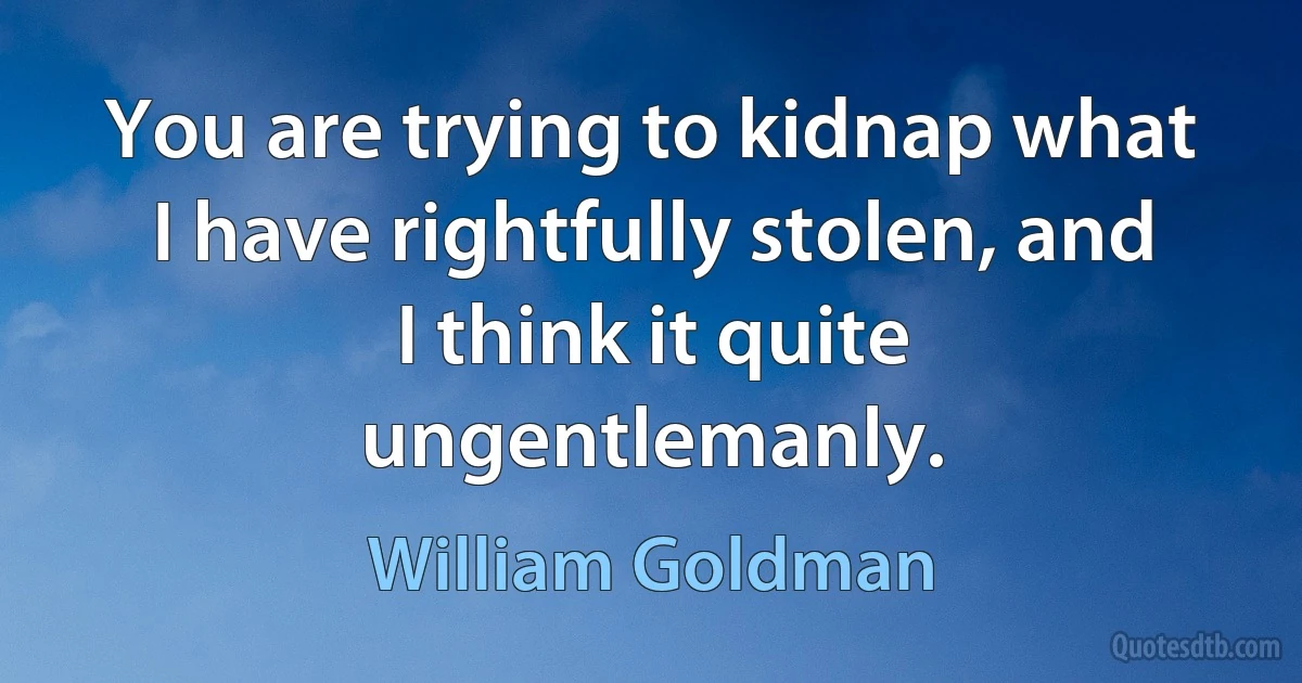 You are trying to kidnap what I have rightfully stolen, and I think it quite ungentlemanly. (William Goldman)