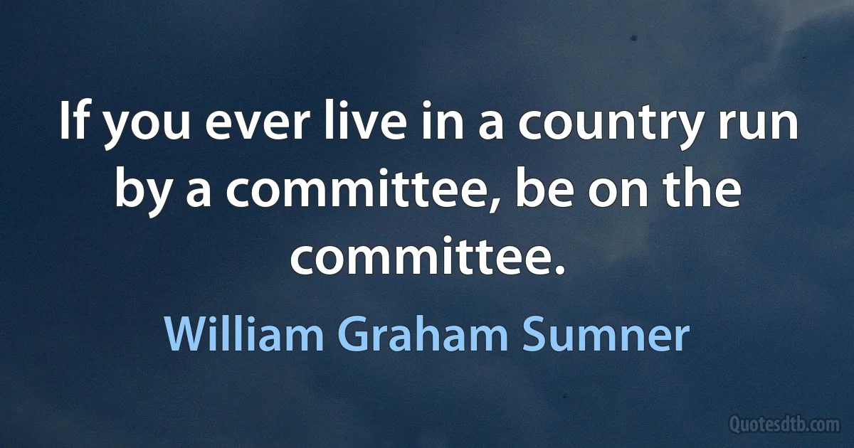 If you ever live in a country run by a committee, be on the committee. (William Graham Sumner)