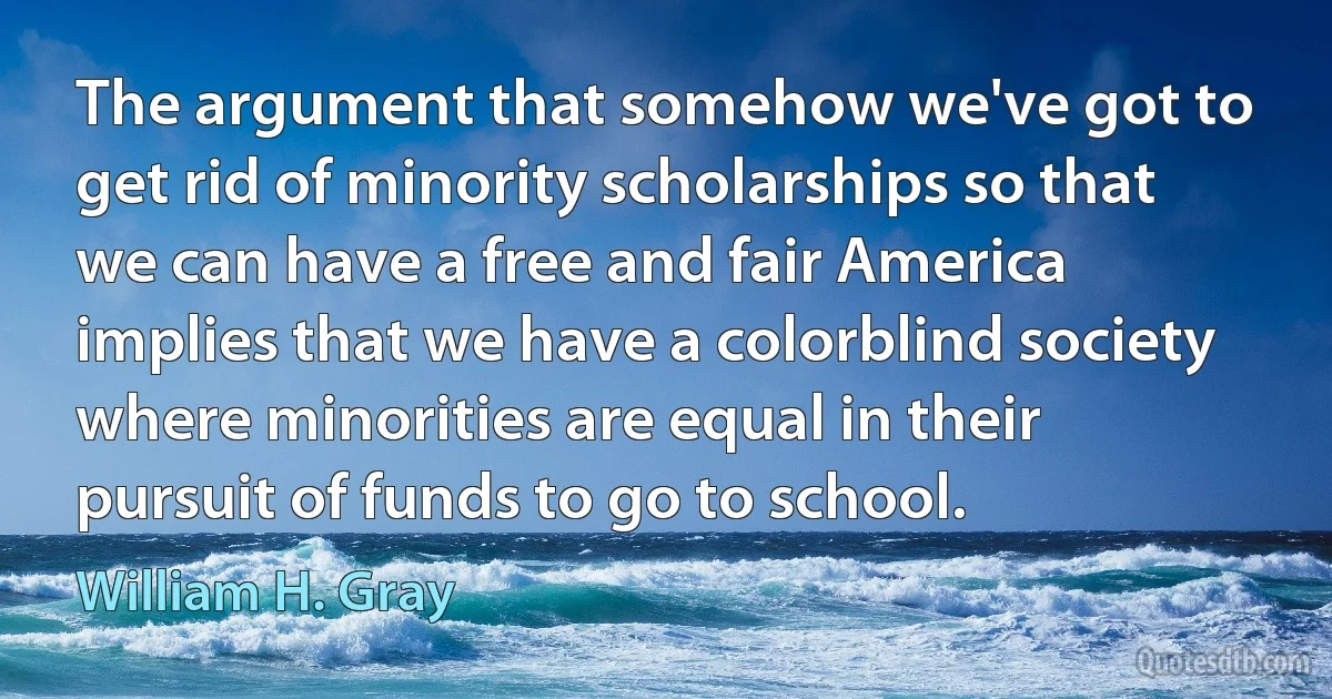 The argument that somehow we've got to get rid of minority scholarships so that we can have a free and fair America implies that we have a colorblind society where minorities are equal in their pursuit of funds to go to school. (William H. Gray)