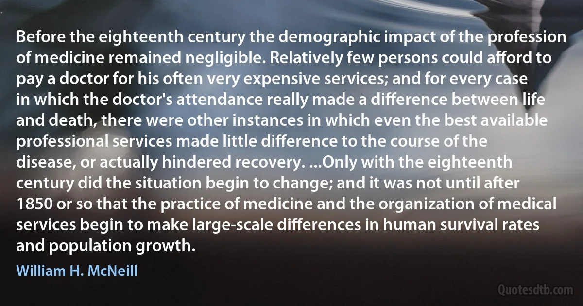 Before the eighteenth century the demographic impact of the profession of medicine remained negligible. Relatively few persons could afford to pay a doctor for his often very expensive services; and for every case in which the doctor's attendance really made a difference between life and death, there were other instances in which even the best available professional services made little difference to the course of the disease, or actually hindered recovery. ...Only with the eighteenth century did the situation begin to change; and it was not until after 1850 or so that the practice of medicine and the organization of medical services begin to make large-scale differences in human survival rates and population growth. (William H. McNeill)