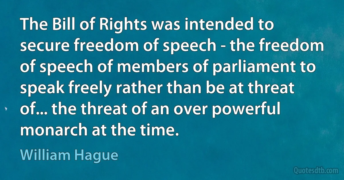 The Bill of Rights was intended to secure freedom of speech - the freedom of speech of members of parliament to speak freely rather than be at threat of... the threat of an over powerful monarch at the time. (William Hague)