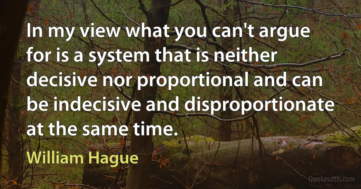 In my view what you can't argue for is a system that is neither decisive nor proportional and can be indecisive and disproportionate at the same time. (William Hague)