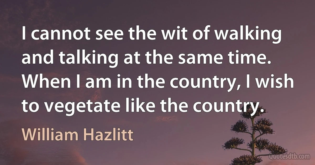 I cannot see the wit of walking and talking at the same time. When I am in the country, I wish to vegetate like the country. (William Hazlitt)