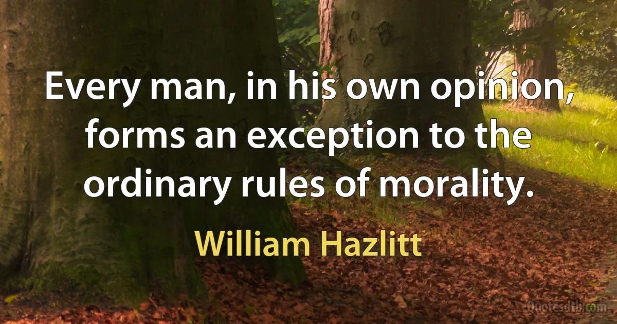 Every man, in his own opinion, forms an exception to the ordinary rules of morality. (William Hazlitt)