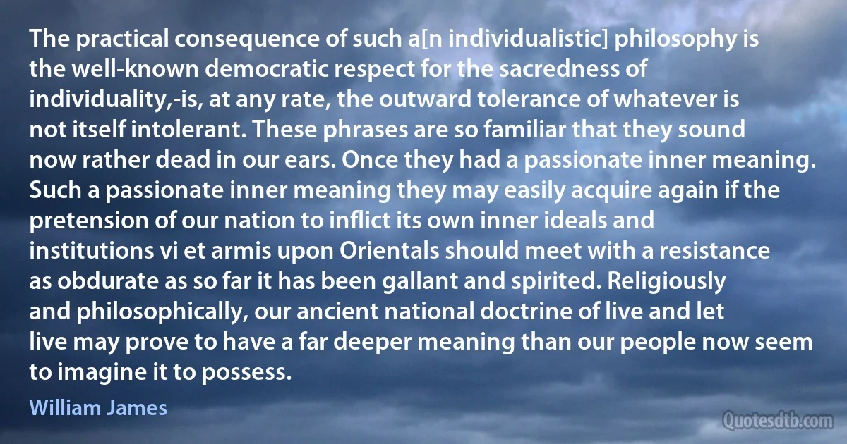 The practical consequence of such a[n individualistic] philosophy is the well-known democratic respect for the sacredness of individuality,-is, at any rate, the outward tolerance of whatever is not itself intolerant. These phrases are so familiar that they sound now rather dead in our ears. Once they had a passionate inner meaning. Such a passionate inner meaning they may easily acquire again if the pretension of our nation to inflict its own inner ideals and institutions vi et armis upon Orientals should meet with a resistance as obdurate as so far it has been gallant and spirited. Religiously and philosophically, our ancient national doctrine of live and let live may prove to have a far deeper meaning than our people now seem to imagine it to possess. (William James)