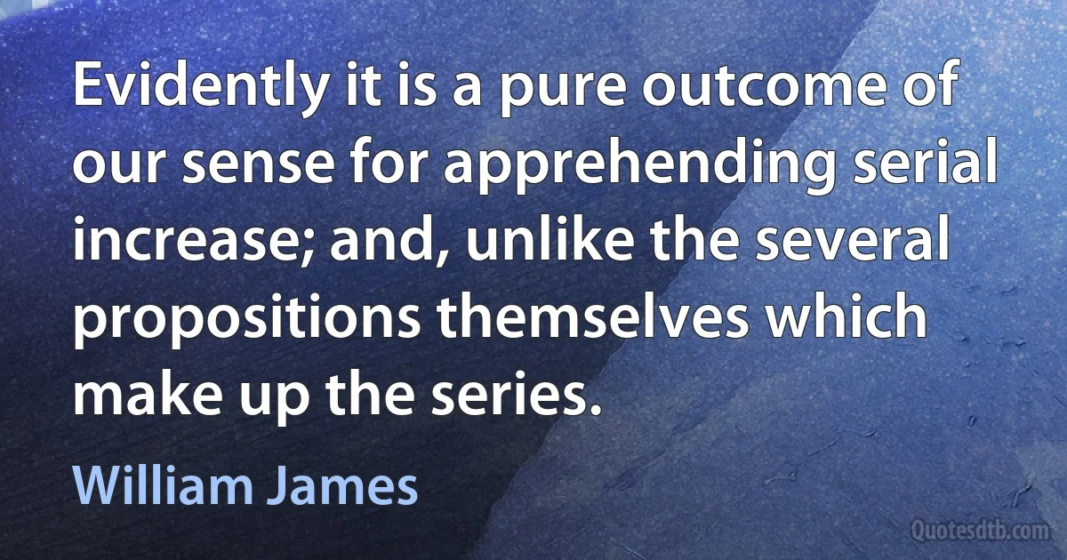 Evidently it is a pure outcome of our sense for apprehending serial increase; and, unlike the several propositions themselves which make up the series. (William James)