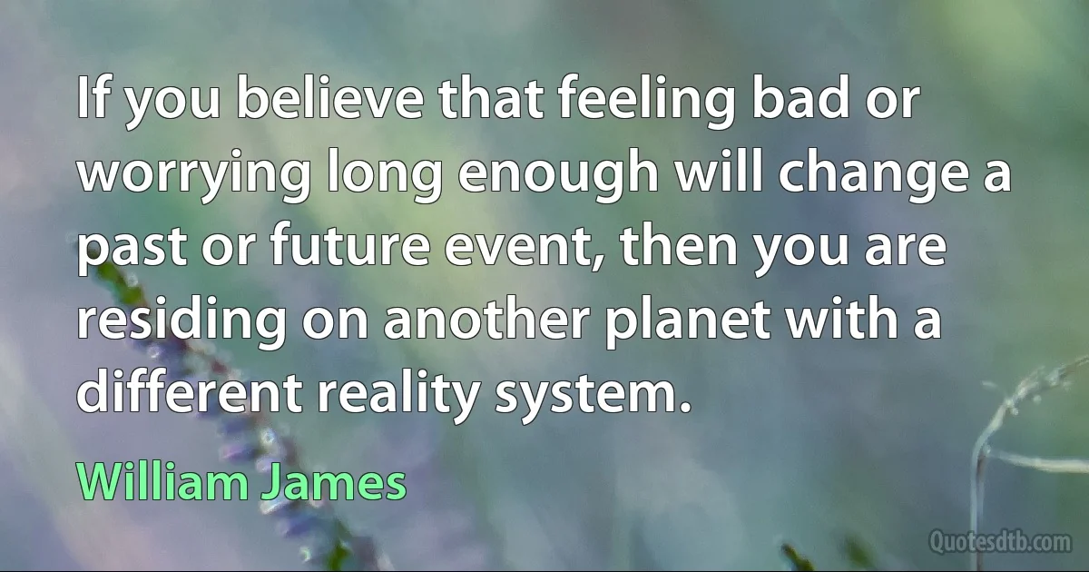 If you believe that feeling bad or worrying long enough will change a past or future event, then you are residing on another planet with a different reality system. (William James)