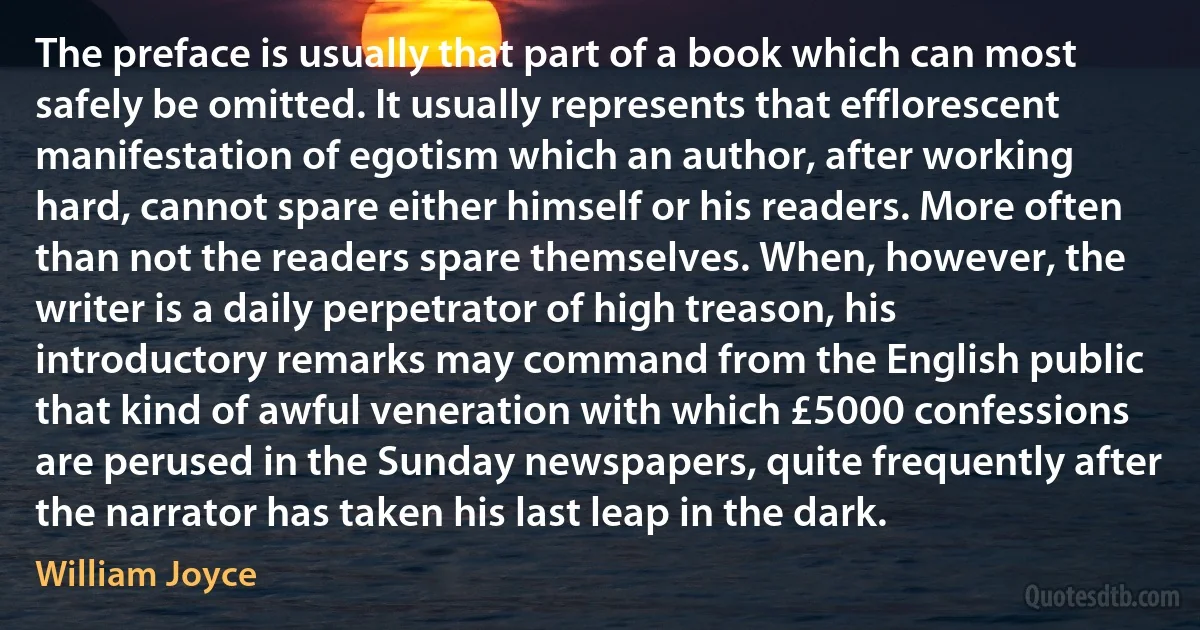 The preface is usually that part of a book which can most safely be omitted. It usually represents that efflorescent manifestation of egotism which an author, after working hard, cannot spare either himself or his readers. More often than not the readers spare themselves. When, however, the writer is a daily perpetrator of high treason, his introductory remarks may command from the English public that kind of awful veneration with which £5000 confessions are perused in the Sunday newspapers, quite frequently after the narrator has taken his last leap in the dark. (William Joyce)