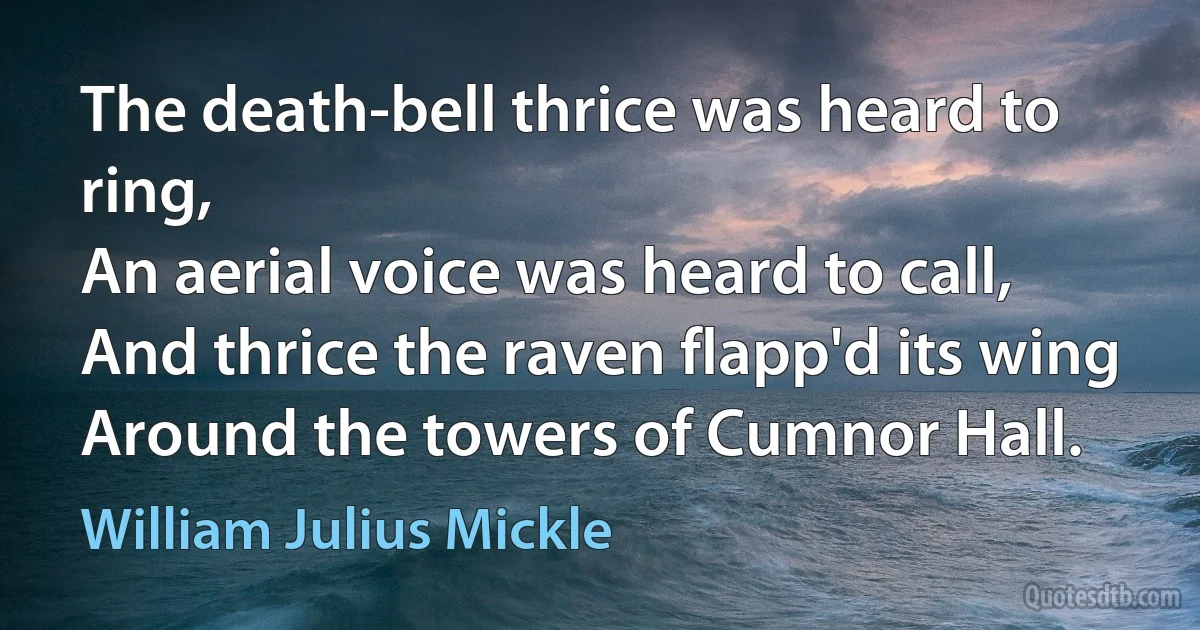 The death-bell thrice was heard to ring,
An aerial voice was heard to call,
And thrice the raven flapp'd its wing
Around the towers of Cumnor Hall. (William Julius Mickle)