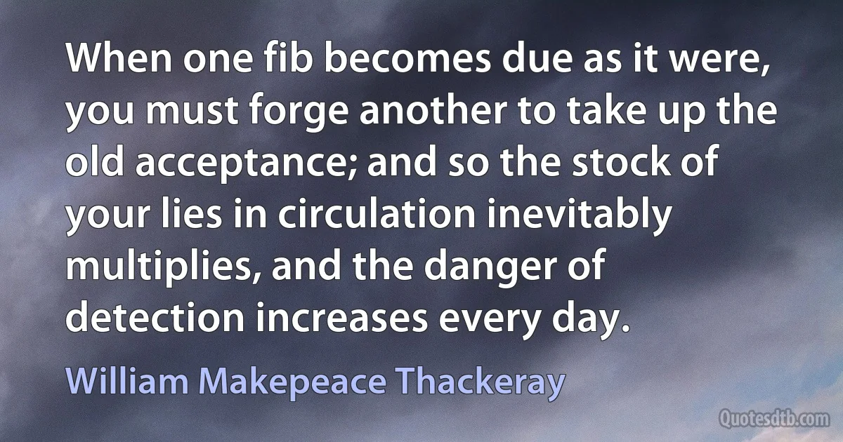 When one fib becomes due as it were, you must forge another to take up the old acceptance; and so the stock of your lies in circulation inevitably multiplies, and the danger of detection increases every day. (William Makepeace Thackeray)