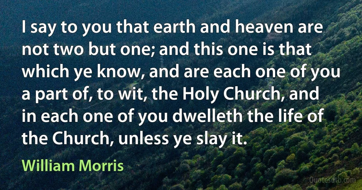 I say to you that earth and heaven are not two but one; and this one is that which ye know, and are each one of you a part of, to wit, the Holy Church, and in each one of you dwelleth the life of the Church, unless ye slay it. (William Morris)