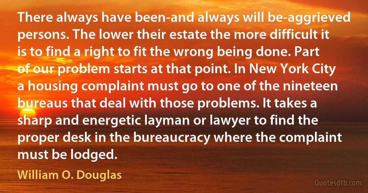 There always have been-and always will be-aggrieved persons. The lower their estate the more difficult it is to find a right to fit the wrong being done. Part of our problem starts at that point. In New York City a housing complaint must go to one of the nineteen bureaus that deal with those problems. It takes a sharp and energetic layman or lawyer to find the proper desk in the bureaucracy where the complaint must be lodged. (William O. Douglas)