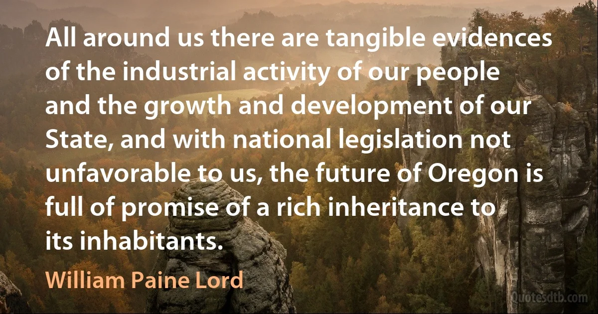 All around us there are tangible evidences of the industrial activity of our people and the growth and development of our State, and with national legislation not unfavorable to us, the future of Oregon is full of promise of a rich inheritance to its inhabitants. (William Paine Lord)