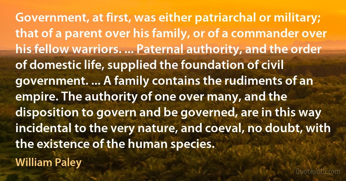 Government, at first, was either patriarchal or military; that of a parent over his family, or of a commander over his fellow warriors. ... Paternal authority, and the order of domestic life, supplied the foundation of civil government. ... A family contains the rudiments of an empire. The authority of one over many, and the disposition to govern and be governed, are in this way incidental to the very nature, and coeval, no doubt, with the existence of the human species. (William Paley)