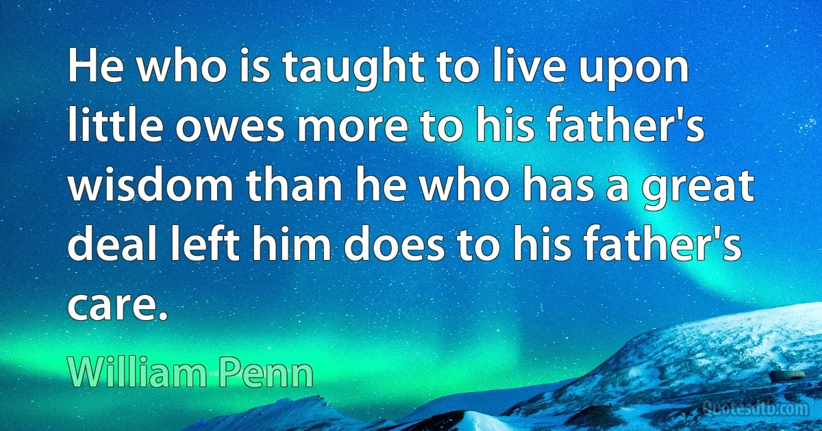 He who is taught to live upon little owes more to his father's wisdom than he who has a great deal left him does to his father's care. (William Penn)