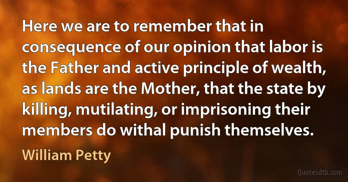 Here we are to remember that in consequence of our opinion that labor is the Father and active principle of wealth, as lands are the Mother, that the state by killing, mutilating, or imprisoning their members do withal punish themselves. (William Petty)