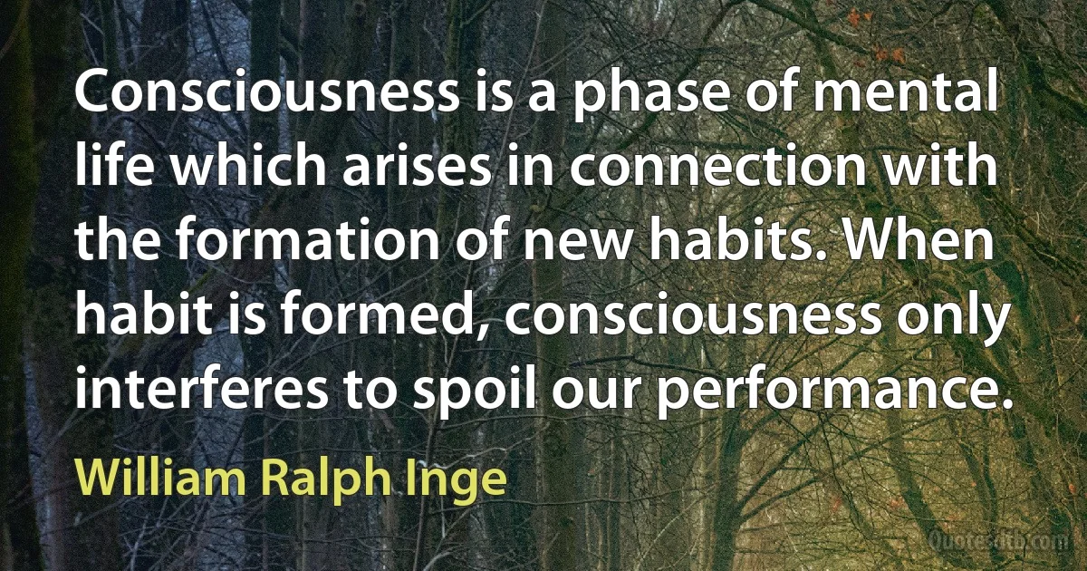 Consciousness is a phase of mental life which arises in connection with the formation of new habits. When habit is formed, consciousness only interferes to spoil our performance. (William Ralph Inge)