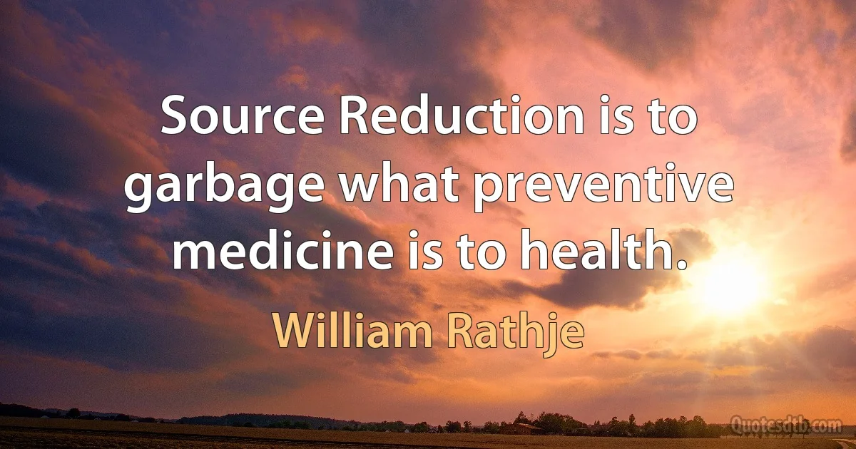 Source Reduction is to garbage what preventive medicine is to health. (William Rathje)