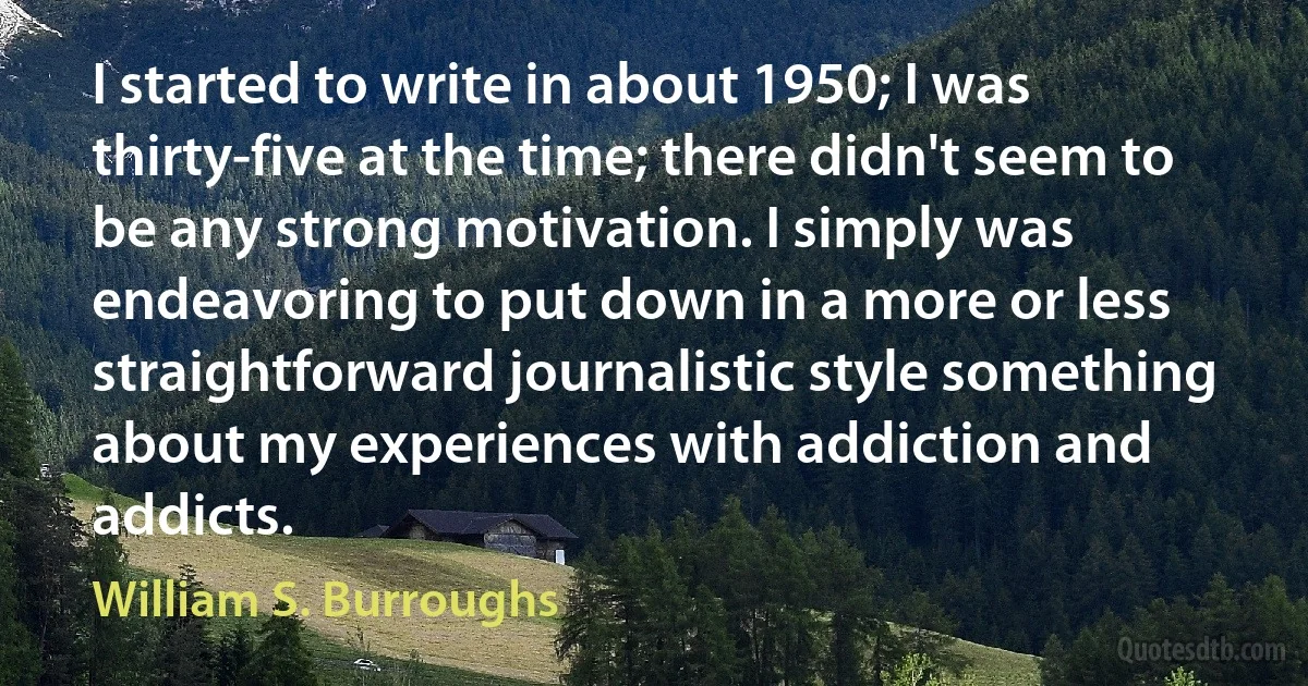 I started to write in about 1950; I was thirty-five at the time; there didn't seem to be any strong motivation. I simply was endeavoring to put down in a more or less straightforward journalistic style something about my experiences with addiction and addicts. (William S. Burroughs)