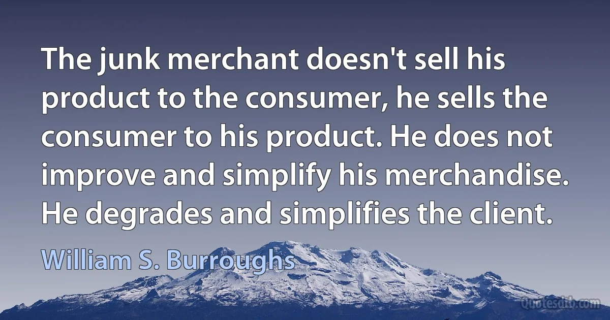 The junk merchant doesn't sell his product to the consumer, he sells the consumer to his product. He does not improve and simplify his merchandise. He degrades and simplifies the client. (William S. Burroughs)