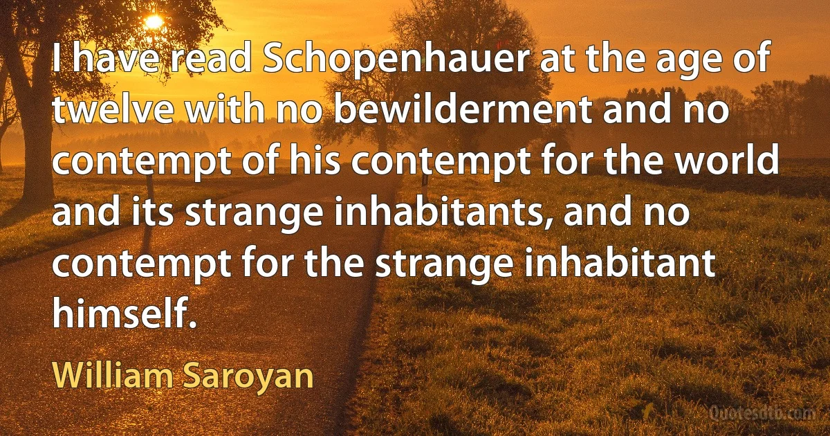 I have read Schopenhauer at the age of twelve with no bewilderment and no contempt of his contempt for the world and its strange inhabitants, and no contempt for the strange inhabitant himself. (William Saroyan)