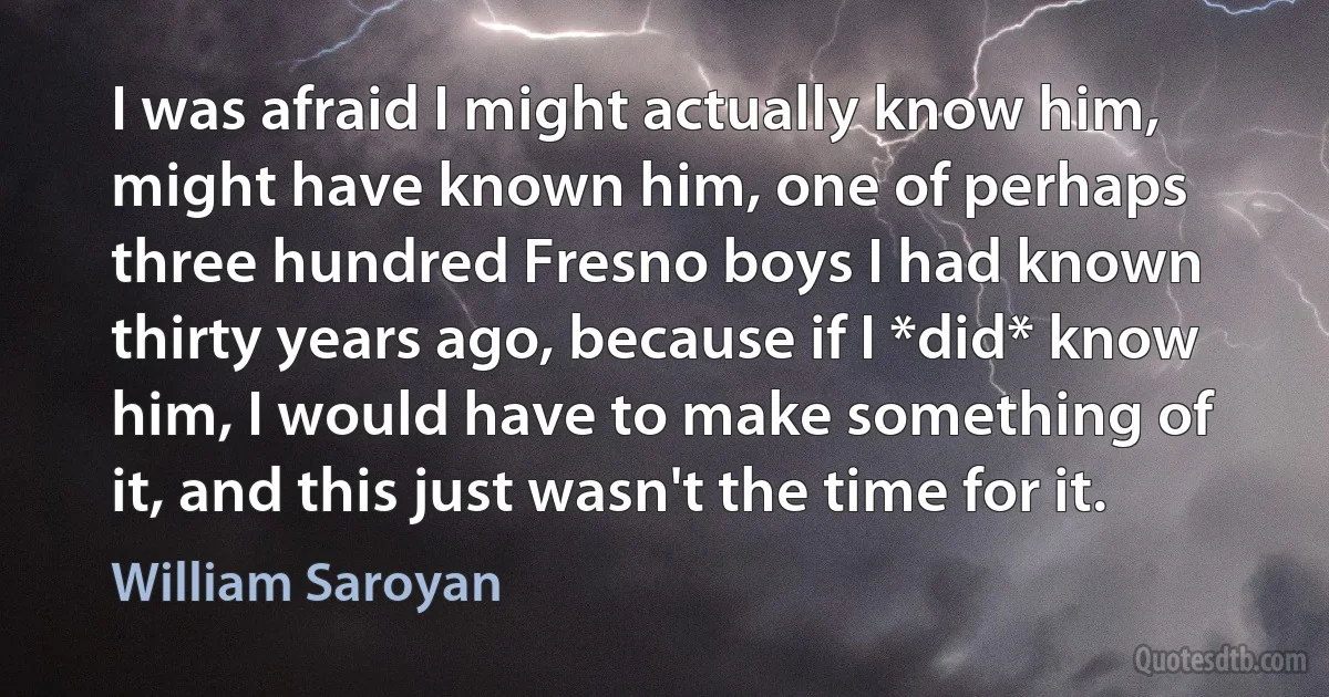 I was afraid I might actually know him, might have known him, one of perhaps three hundred Fresno boys I had known thirty years ago, because if I *did* know him, I would have to make something of it, and this just wasn't the time for it. (William Saroyan)