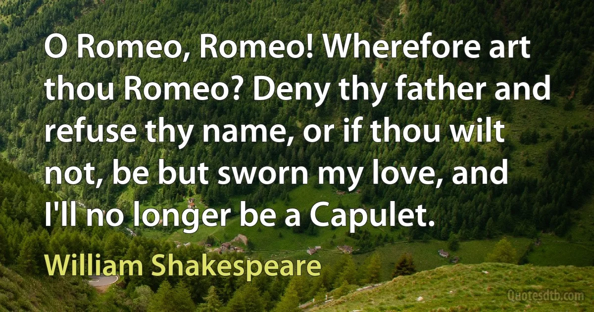 O Romeo, Romeo! Wherefore art thou Romeo? Deny thy father and refuse thy name, or if thou wilt not, be but sworn my love, and I'll no longer be a Capulet. (William Shakespeare)