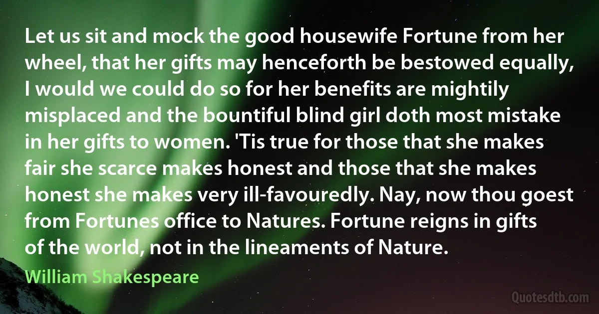 Let us sit and mock the good housewife Fortune from her wheel, that her gifts may henceforth be bestowed equally, I would we could do so for her benefits are mightily misplaced and the bountiful blind girl doth most mistake in her gifts to women. 'Tis true for those that she makes fair she scarce makes honest and those that she makes honest she makes very ill-favouredly. Nay, now thou goest from Fortunes office to Natures. Fortune reigns in gifts of the world, not in the lineaments of Nature. (William Shakespeare)