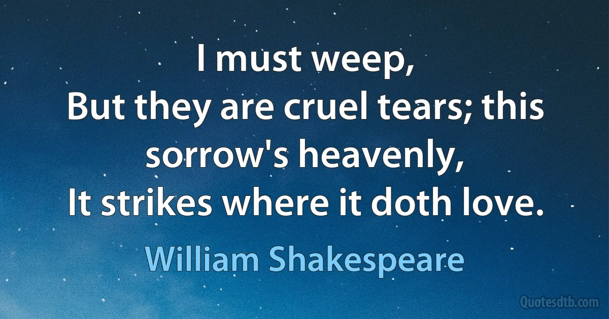 I must weep,
But they are cruel tears; this sorrow's heavenly,
It strikes where it doth love. (William Shakespeare)