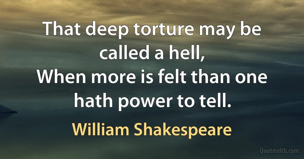 That deep torture may be called a hell,
When more is felt than one hath power to tell. (William Shakespeare)