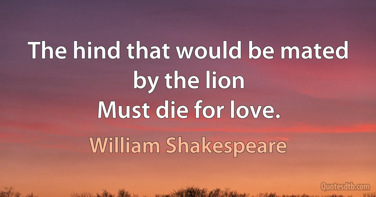 The hind that would be mated by the lion 
Must die for love. (William Shakespeare)